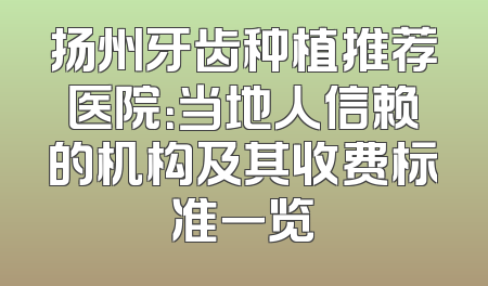 扬州牙齿种植推荐医院：当地人信赖的机构及其收费标准一览