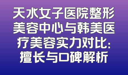 天水女子医院整形美容中心与韩美医疗美容实力对比：擅长与口碑解析