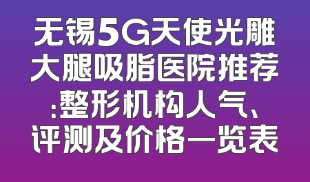无锡5G天使光雕大腿吸脂医院推荐：整形机构人气、评测及价格一览表