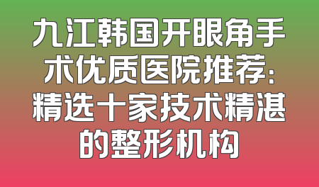 九江韩国开眼角手术优质医院推荐：精选十家技术精湛的整形机构
