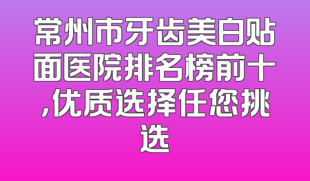 常州市牙齿美白贴面医院排名榜前十，优质选择任您挑选