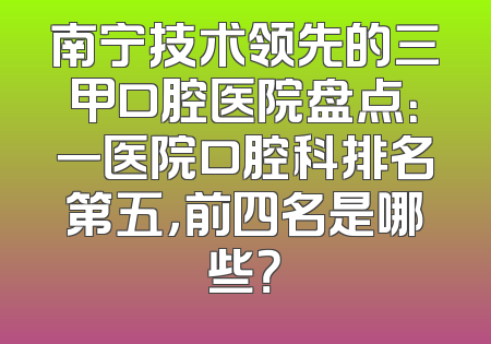 南宁技术领先的三甲口腔医院盘点：一医院口腔科排名第五，前四名是哪些？