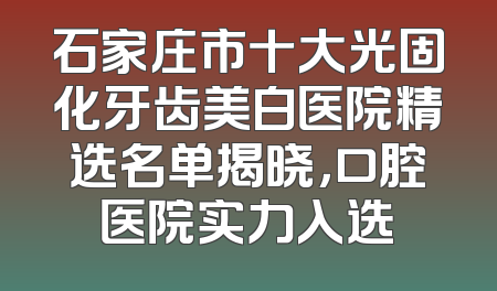 石家庄市十大光固化牙齿美白医院精选名单揭晓，口腔医院实力入选