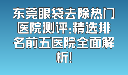 东莞眼袋去除热门医院测评：精选排名前五医院全面解析！