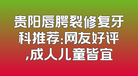 贵阳唇腭裂修复牙科推荐：网友好评，成人儿童皆宜