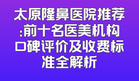 太原隆鼻医院推荐：前十名医美机构口碑评价及收费标准全解析
