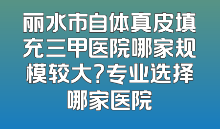 丽水市自体真皮填充三甲医院哪家规模较大？专业选择哪家医院