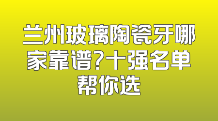 兰州玻璃陶瓷牙哪家靠谱？十强名单帮你选