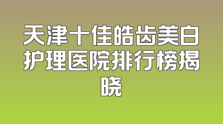 天津十佳皓齿美白护理医院排行榜揭晓