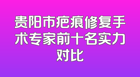 贵阳市疤痕修复手术专家前十名实力对比