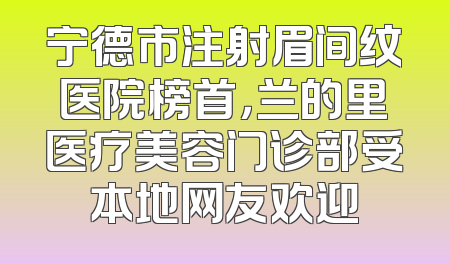 宁德市注射眉间纹医院榜首，兰的里医疗美容门诊部受本地网友欢迎