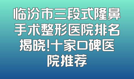 临汾市三段式隆鼻手术整形医院排名揭晓！十家口碑医院推荐