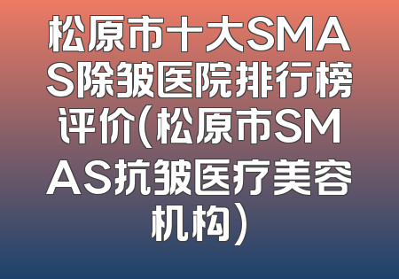 松原市十大SMAS除皱医院排行榜评价(松原市SMAS抗皱医疗美容机构)