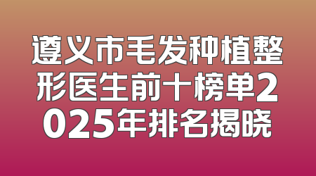 遵义市毛发种植整形医生前十榜单2025年排名揭晓