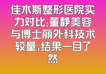 佳木斯整形医院实力对比：董静美容与博士丽外科技术较量，结果一目了然