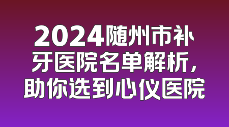 2024随州市补牙医院名单解析，助你选到心仪医院