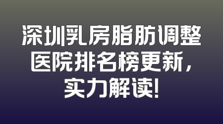 深圳乳房脂肪调整医院排名榜更新，实力解读！