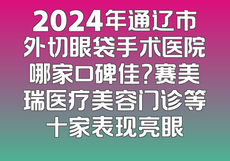 2024年通辽市外切眼袋手术医院哪家口碑佳？赛美瑞医疗美容门诊等十家表现亮眼
