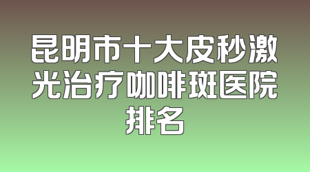 昆明市十大皮秒激光治疗咖啡斑医院排名
