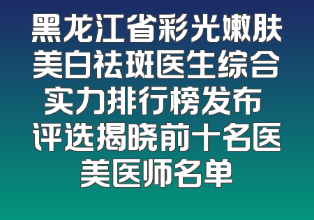 黑龙江省彩光嫩肤美白祛斑医生综合实力排行榜发布 评选揭晓前十名医美医师名单