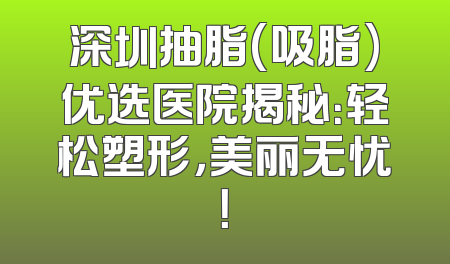 深圳抽脂(吸脂)优选医院揭秘：轻松塑形，美丽无忧！