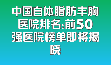 中国自体脂肪丰胸医院排名：前50强医院榜单即将揭晓