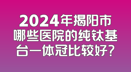 2024年揭阳市哪些医院的纯钛基台一体冠比较好？