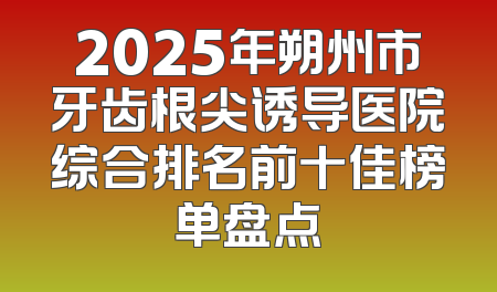 2025年朔州市牙齿根尖诱导医院综合排名前十佳榜单盘点