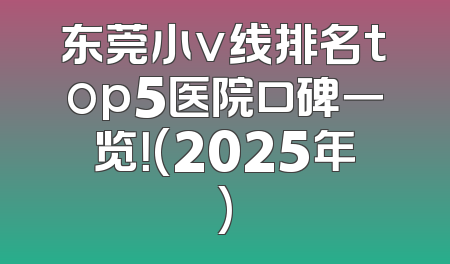 东莞小v线排名top5医院口碑一览！(2025年)