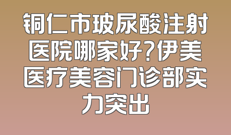 铜仁市玻尿酸注射医院哪家好？伊美医疗美容门诊部实力突出
