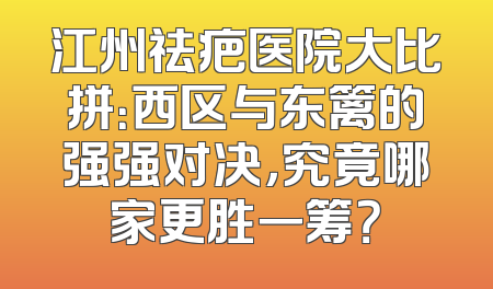 江州祛疤医院大比拼：西区与东篱的强强对决，究竟哪家更胜一筹？