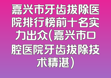 嘉兴市牙齿拔除医院排行榜前十名实力出众（嘉兴市口腔医院牙齿拔除技术精湛）