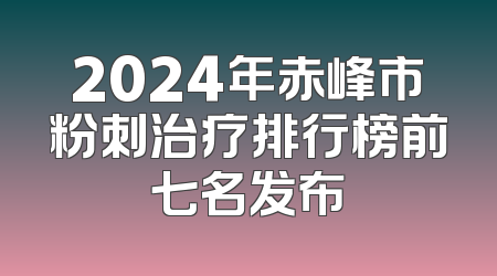 2024年赤峰市粉刺治疗排行榜前七名发布