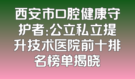 西安市口腔健康守护者：公立私立提升技术医院前十排名榜单揭晓