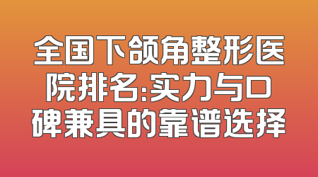 全国下颌角整形医院排名：实力与口碑兼具的靠谱选择