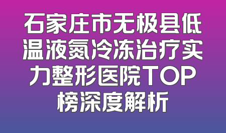石家庄市无极县低温液氮冷冻治疗实力整形医院TOP榜深度解析