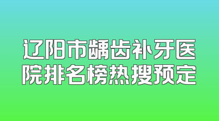 辽阳市龋齿补牙医院排名榜热搜预定