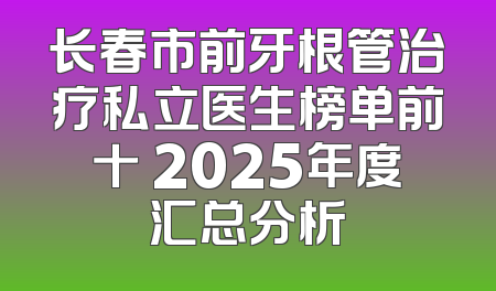 长春市前牙根管治疗私立医生榜单前十 2025年度汇总分析