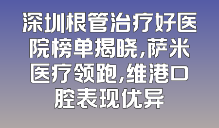 深圳根管治疗好医院榜单揭晓，萨米医疗领跑，维港口腔表现优异