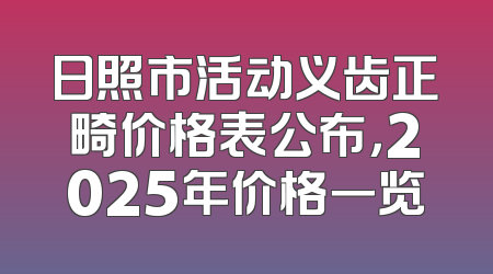 日照市活动义齿正畸价格表公布，2025年价格一览