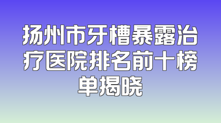 扬州市牙槽暴露治疗医院排名前十榜单揭晓