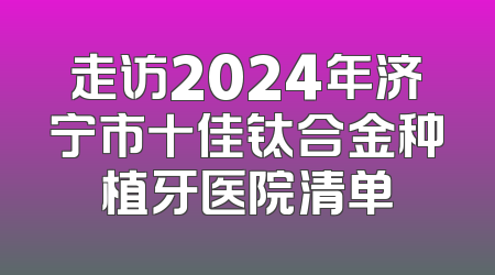 走访2024年济宁市十佳钛合金种植牙医院清单