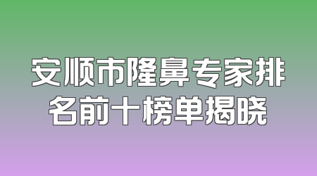 安顺市隆鼻专家排名前十榜单揭晓