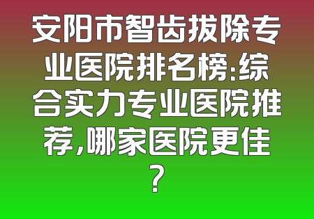 安阳市智齿拔除专业医院排名榜：综合实力专业医院推荐，哪家医院更佳？