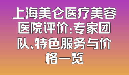 上海美仑医疗美容医院评价：专家团队、特色服务与价格一览
