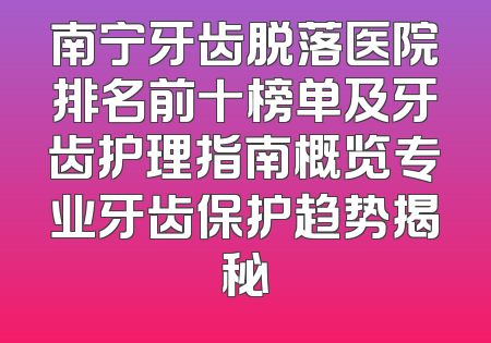 南宁牙齿脱落医院排名前十榜单及牙齿护理指南概览专业牙齿保护趋势揭秘