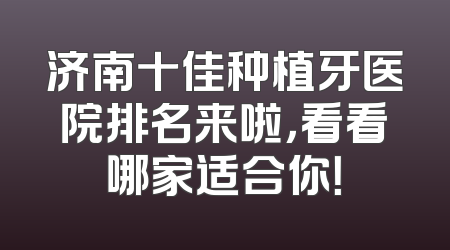 济南十佳种植牙医院排名来啦，看看哪家适合你！
