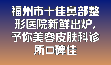 福州市十佳鼻部整形医院新鲜出炉，予你美容皮肤科诊所口碑佳