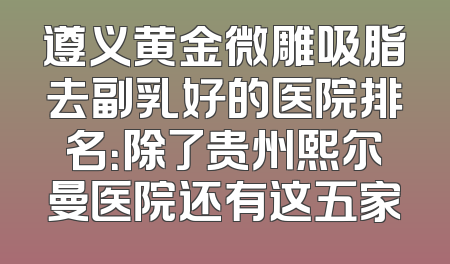 遵义黄金微雕吸脂去副乳好的医院排名：除了贵州熙尔曼医院还有这五家