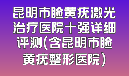 昆明市睑黄疣激光治疗医院十强详细评测（含昆明市睑黄疣整形医院）